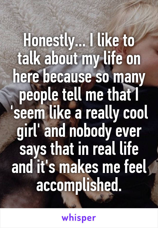 Honestly... I like to talk about my life on here because so many people tell me that I 'seem like a really cool girl' and nobody ever says that in real life and it's makes me feel accomplished.