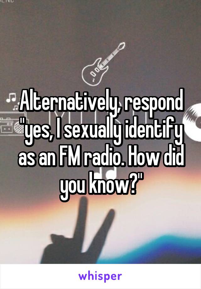 Alternatively, respond "yes, I sexually identify as an FM radio. How did you know?"