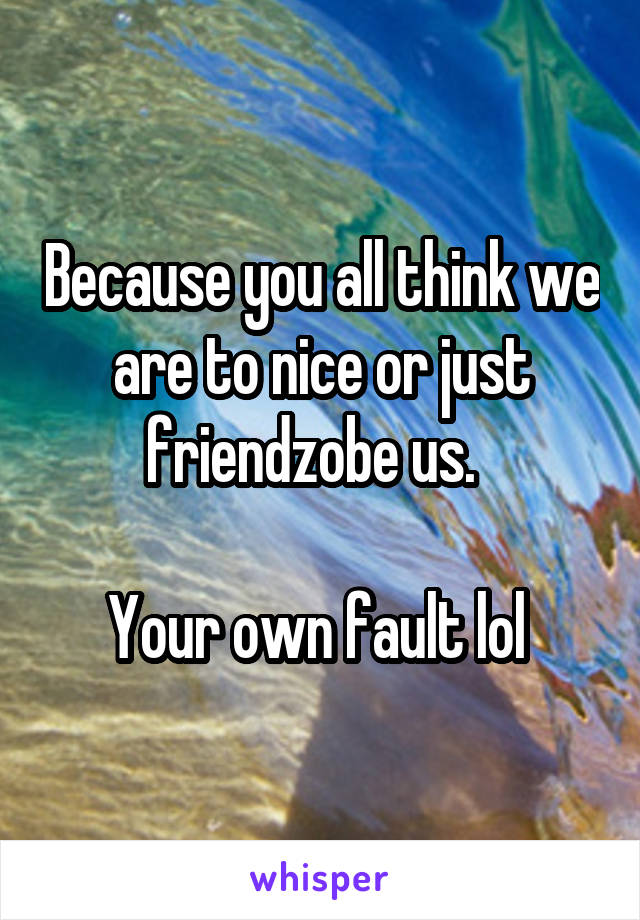 Because you all think we are to nice or just friendzobe us.  

Your own fault lol 