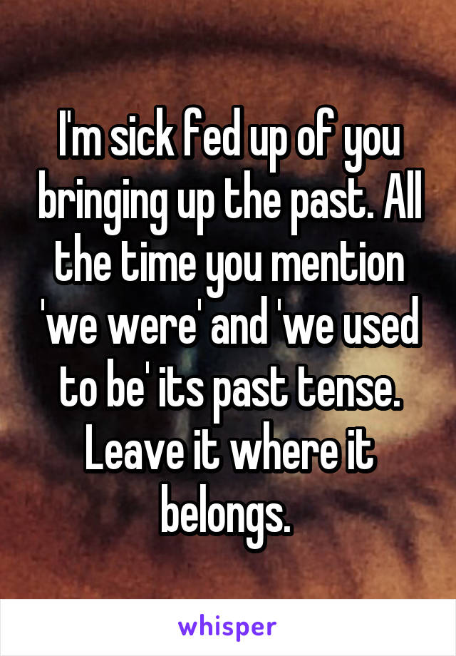 I'm sick fed up of you bringing up the past. All the time you mention 'we were' and 'we used to be' its past tense. Leave it where it belongs. 