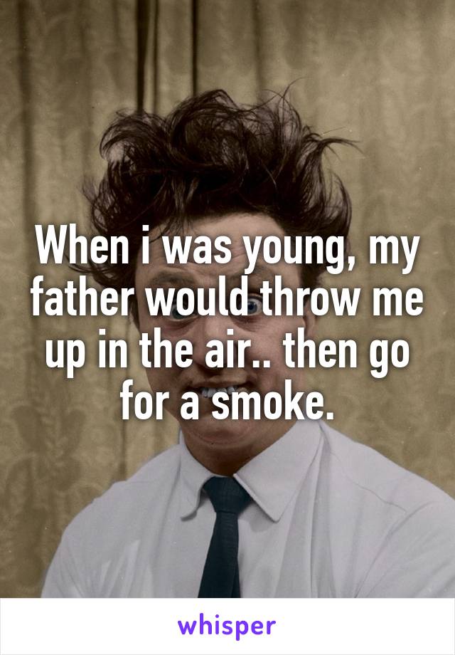 When i was young, my father would throw me up in the air.. then go for a smoke.