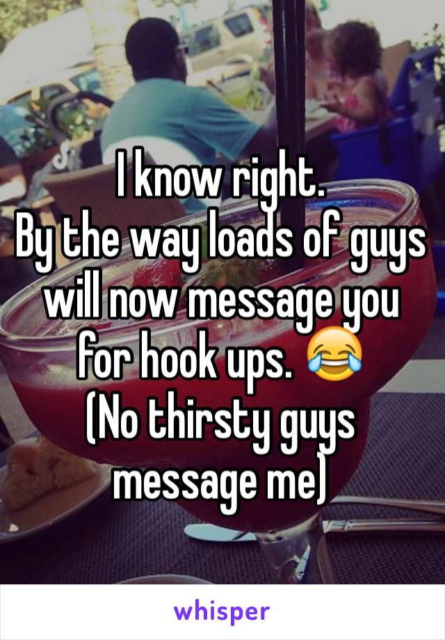 I know right. 
By the way loads of guys will now message you for hook ups. 😂
(No thirsty guys message me)