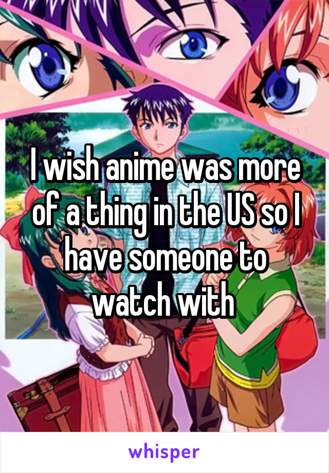 I wish anime was more of a thing in the US so I have someone to watch with 