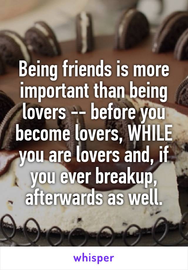 Being friends is more important than being lovers -- before you become lovers, WHILE you are lovers and, if you ever breakup, afterwards as well.