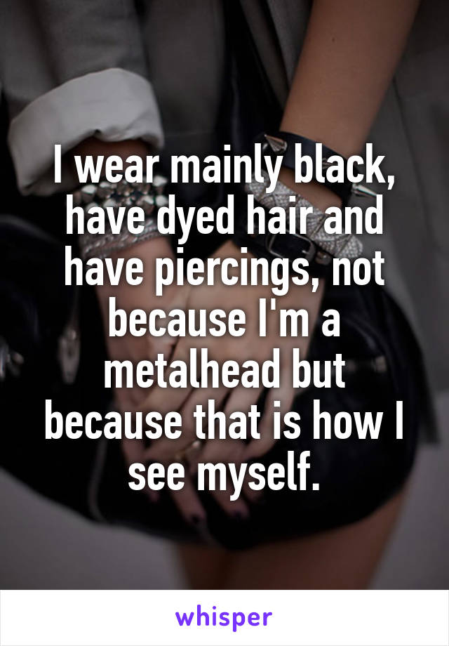 I wear mainly black, have dyed hair and have piercings, not because I'm a metalhead but because that is how I see myself.