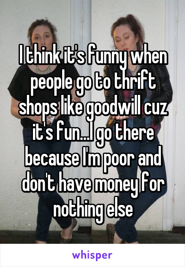 I think it's funny when people go to thrift shops like goodwill cuz it's fun…I go there because I'm poor and don't have money for nothing else