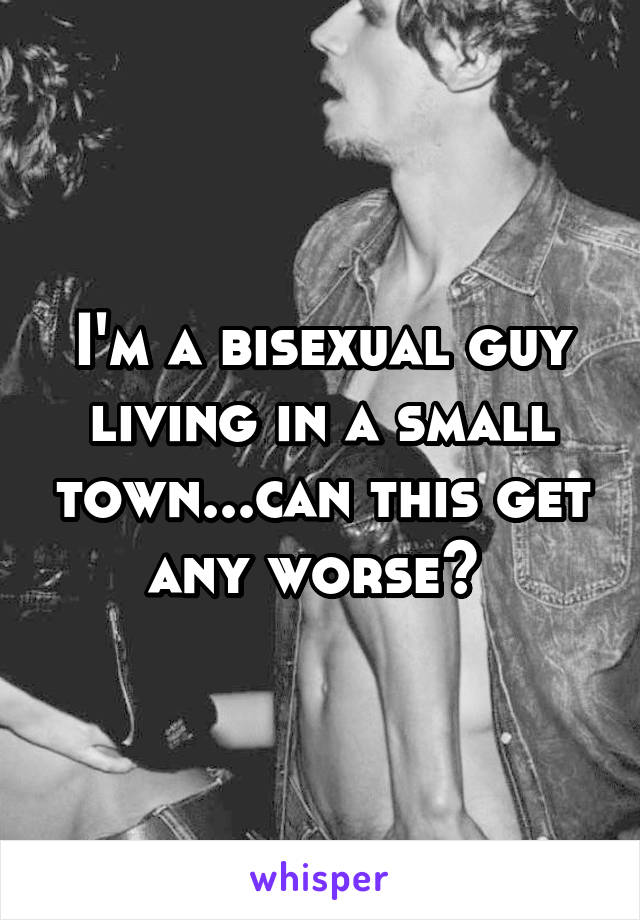 I'm a bisexual guy living in a small town...can this get any worse? 
