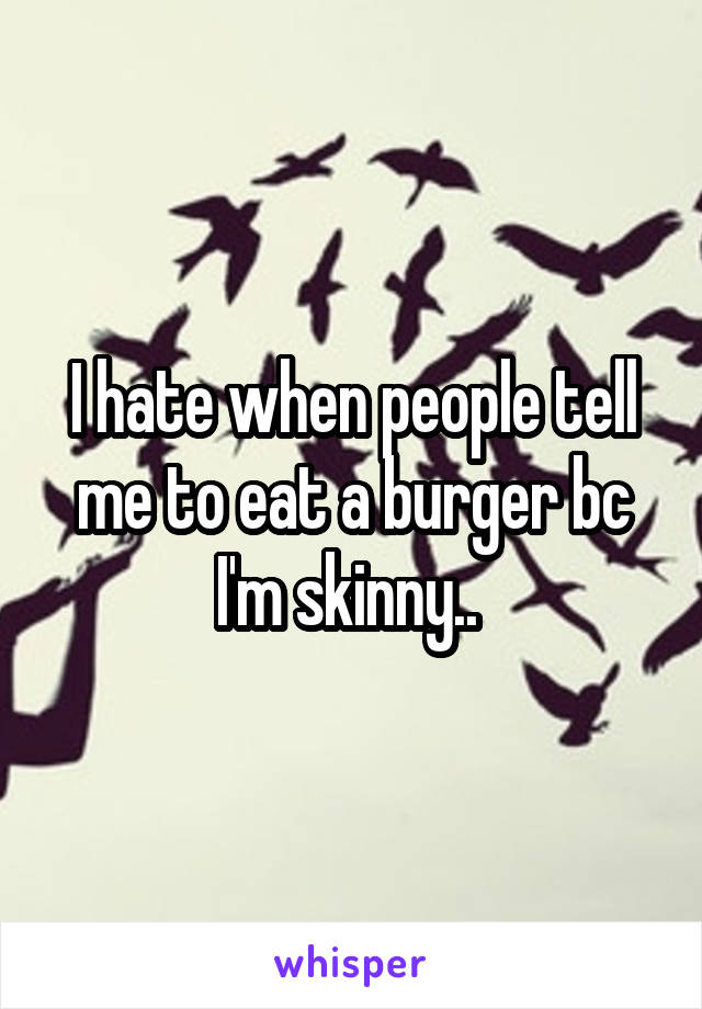 I hate when people tell me to eat a burger bc I'm skinny.. 