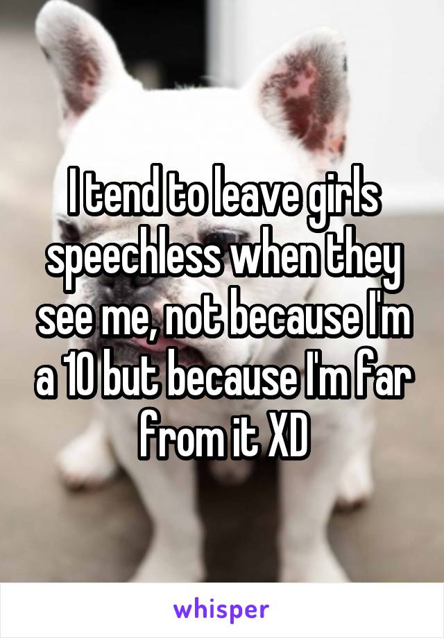 I tend to leave girls speechless when they see me, not because I'm a 10 but because I'm far from it XD