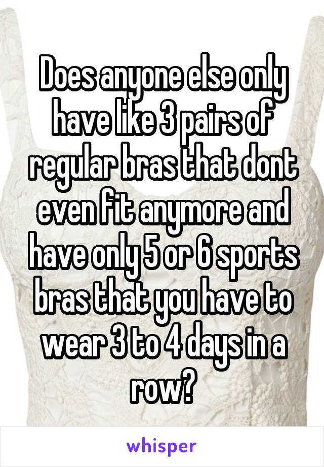 Does anyone else only have like 3 pairs of regular bras that dont even fit anymore and have only 5 or 6 sports bras that you have to wear 3 to 4 days in a row?