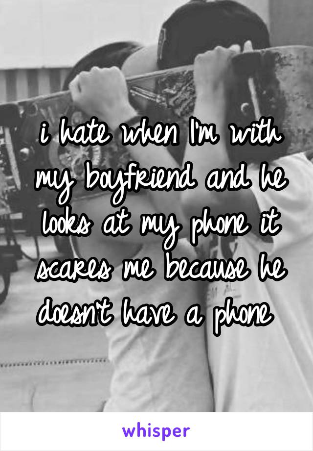 i hate when I'm with my boyfriend and he looks at my phone it scares me because he doesn't have a phone 