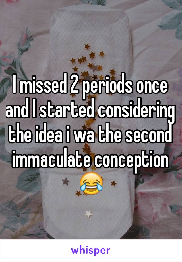 I missed 2 periods once and I started considering the idea i wa the second immaculate conception 😂