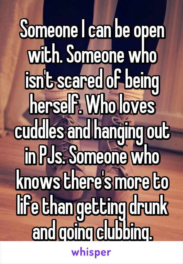 Someone I can be open with. Someone who isn't scared of being herself. Who loves cuddles and hanging out in PJs. Someone who knows there's more to life than getting drunk and going clubbing.