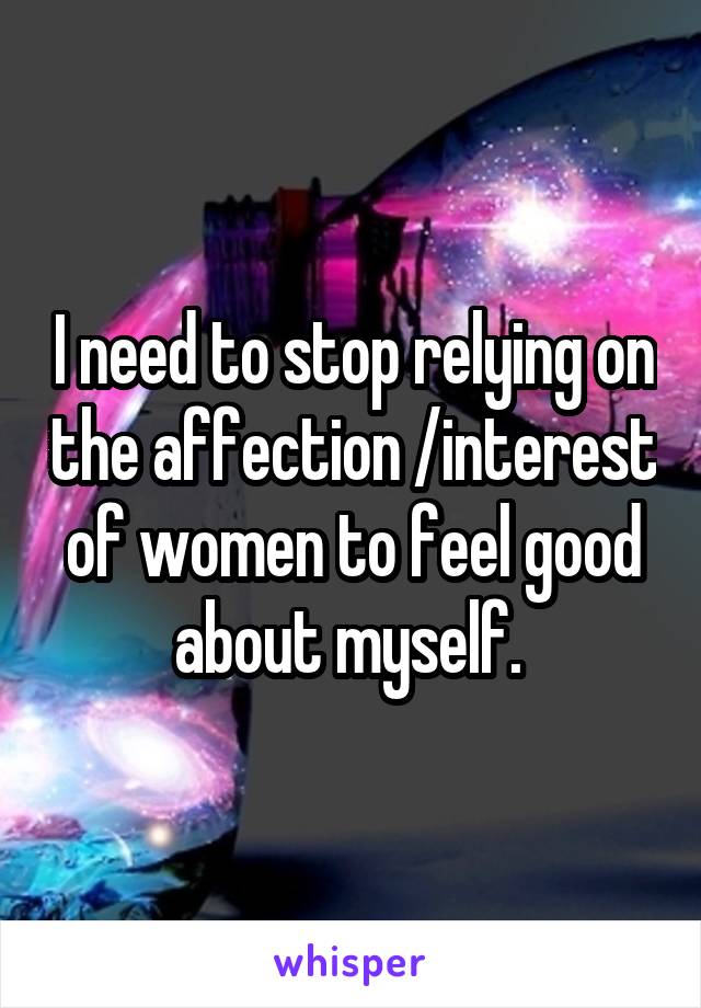 I need to stop relying on the affection /interest of women to feel good about myself. 