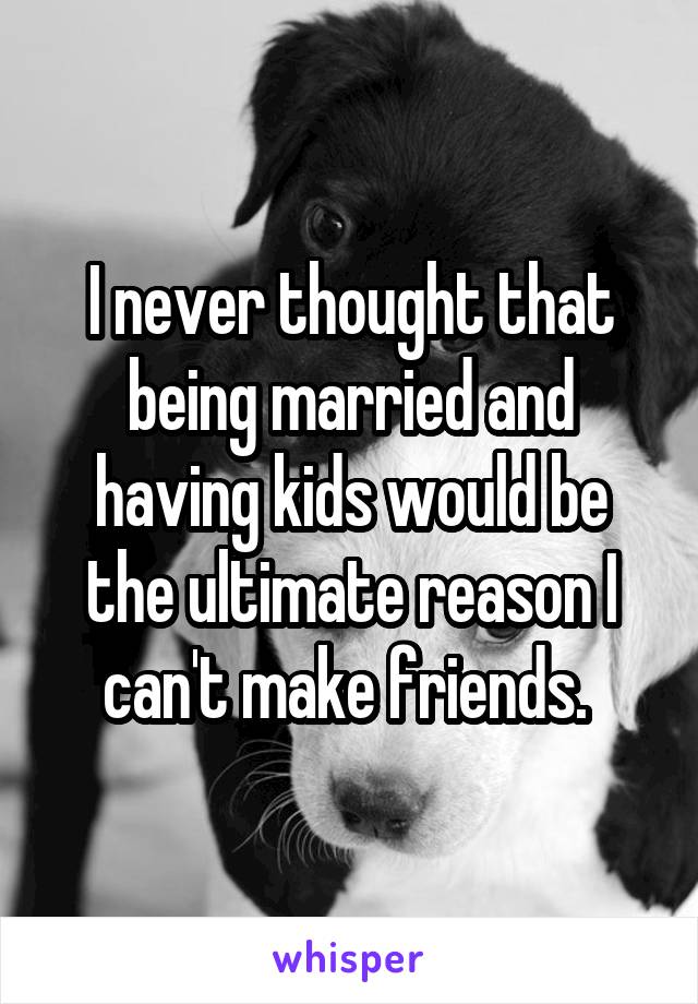 I never thought that being married and having kids would be the ultimate reason I can't make friends. 