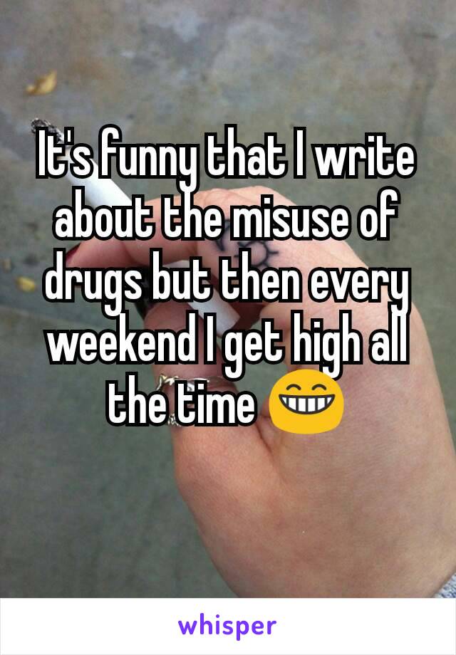 It's funny that I write about the misuse of drugs but then every weekend I get high all the time 😁