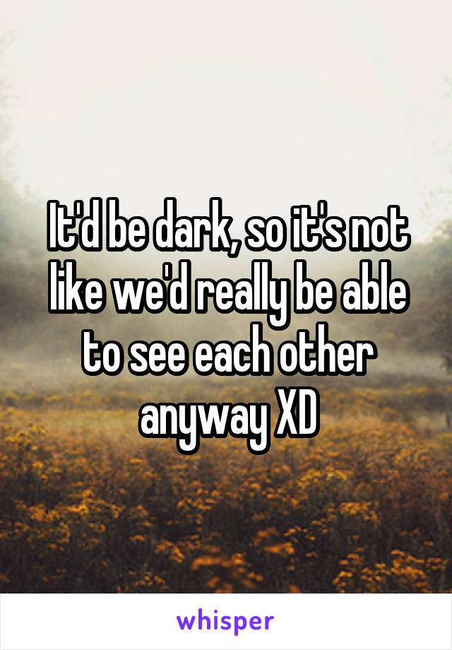 It'd be dark, so it's not like we'd really be able to see each other anyway XD