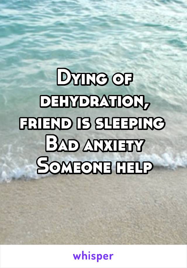 Dying of dehydration, friend is sleeping 
Bad anxiety
Someone help
