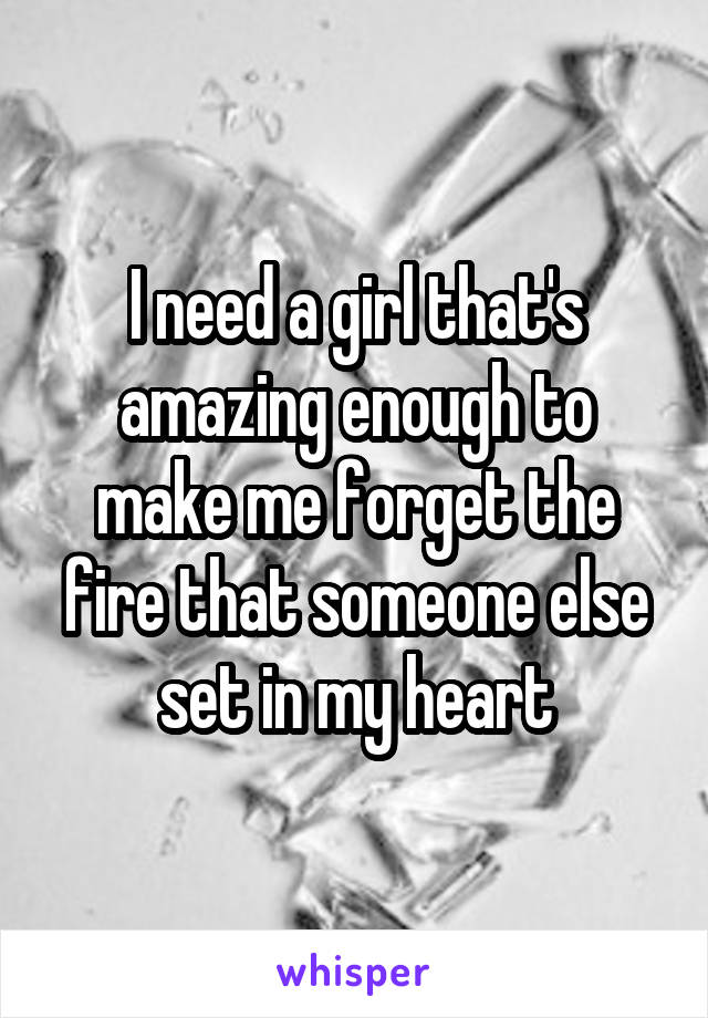 I need a girl that's amazing enough to make me forget the fire that someone else set in my heart