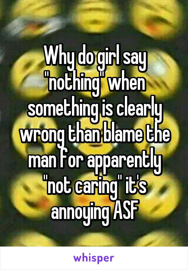 Why do girl say "nothing" when something is clearly wrong than blame the man for apparently "not caring" it's annoying ASF