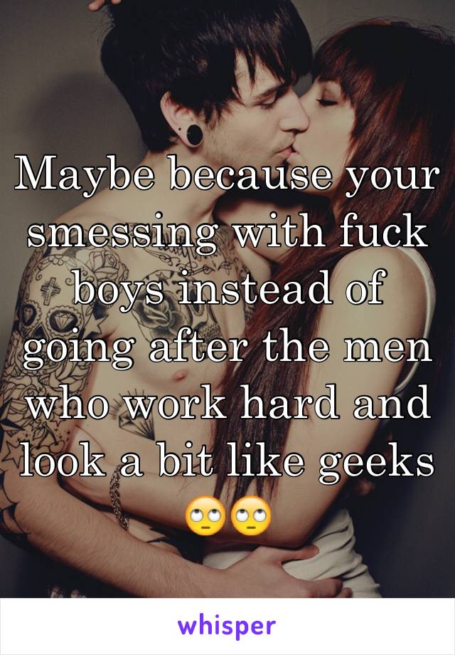 Maybe because your smessing with fuck boys instead of going after the men who work hard and look a bit like geeks 🙄🙄