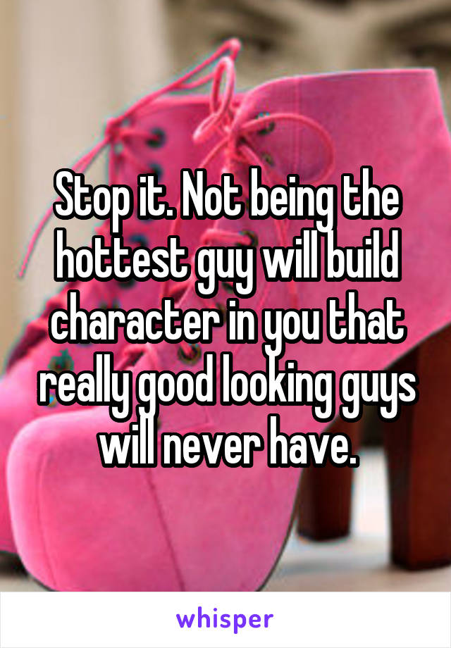Stop it. Not being the hottest guy will build character in you that really good looking guys will never have.