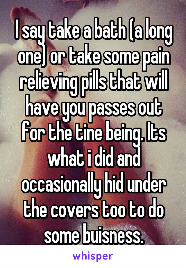 I say take a bath (a long one) or take some pain relieving pills that will have you passes out for the tine being. Its what i did and occasionally hid under the covers too to do some buisness.