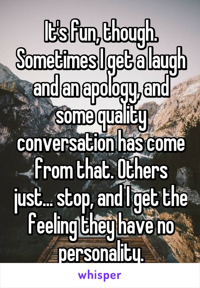 It's fun, though. Sometimes I get a laugh and an apology, and some quality conversation has come from that. Others just... stop, and I get the feeling they have no personality.