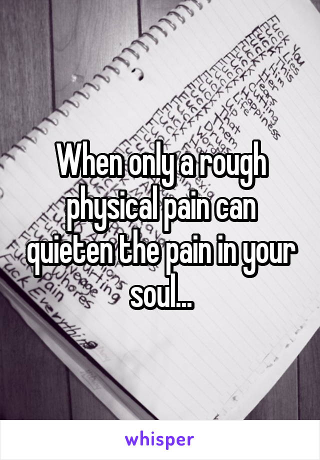 When only a rough physical pain can quieten the pain in your soul...