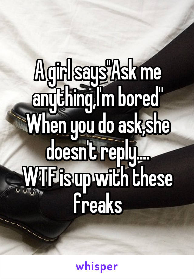 A girl says"Ask me anything,I'm bored"
When you do ask,she doesn't reply....
WTF is up with these freaks