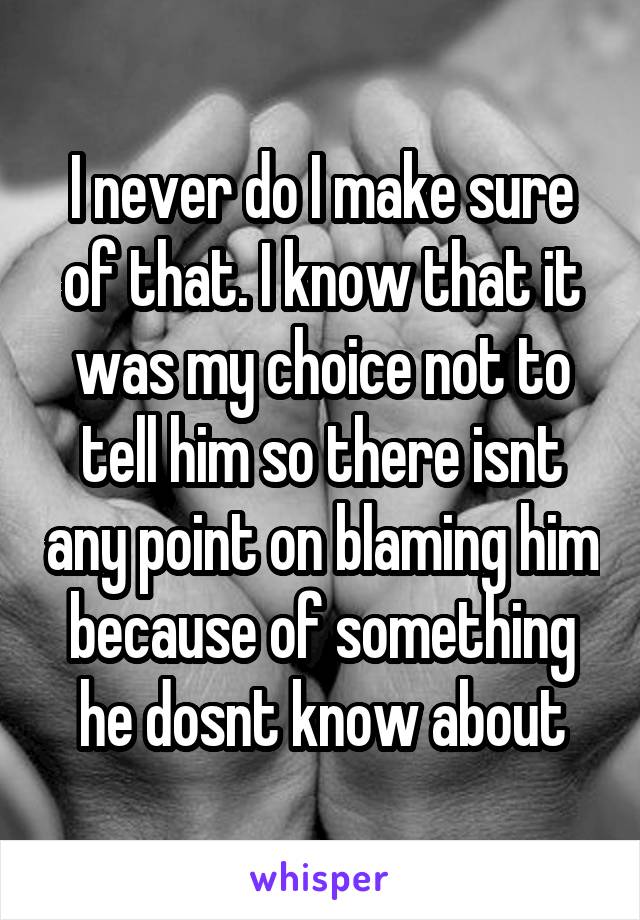I never do I make sure of that. I know that it was my choice not to tell him so there isnt any point on blaming him because of something he dosnt know about