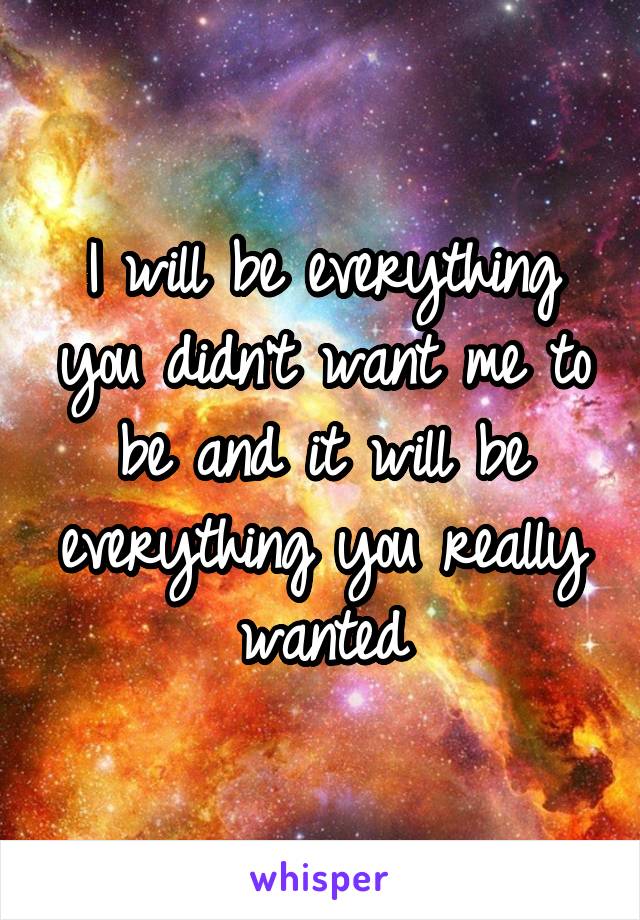 I will be everything you didn't want me to be and it will be everything you really wanted