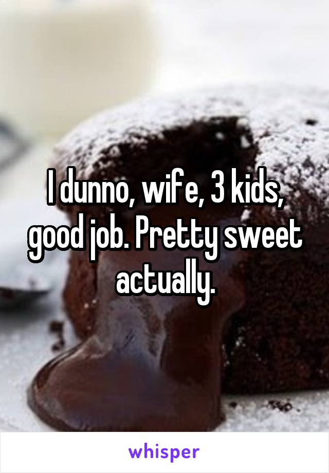 I dunno, wife, 3 kids, good job. Pretty sweet actually.