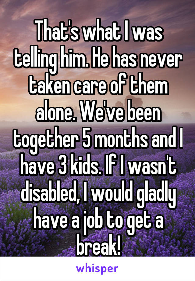 That's what I was telling him. He has never taken care of them alone. We've been together 5 months and I have 3 kids. If I wasn't disabled, I would gladly have a job to get a break!