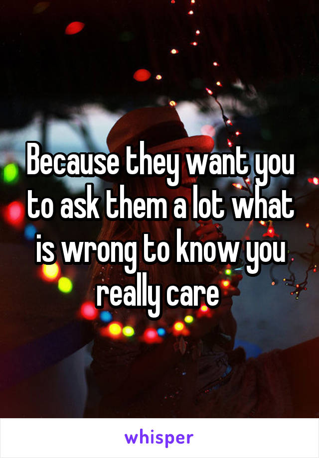 Because they want you to ask them a lot what is wrong to know you really care 