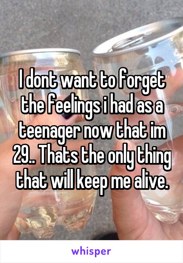 I dont want to forget the feelings i had as a teenager now that im 29.. Thats the only thing that will keep me alive.