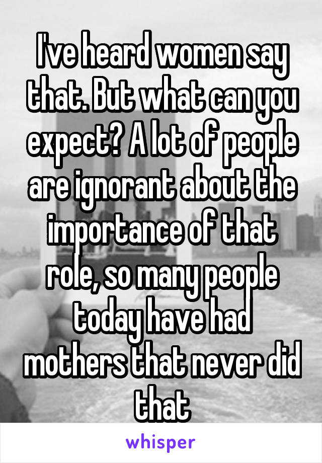 I've heard women say that. But what can you expect? A lot of people are ignorant about the importance of that role, so many people today have had mothers that never did that
