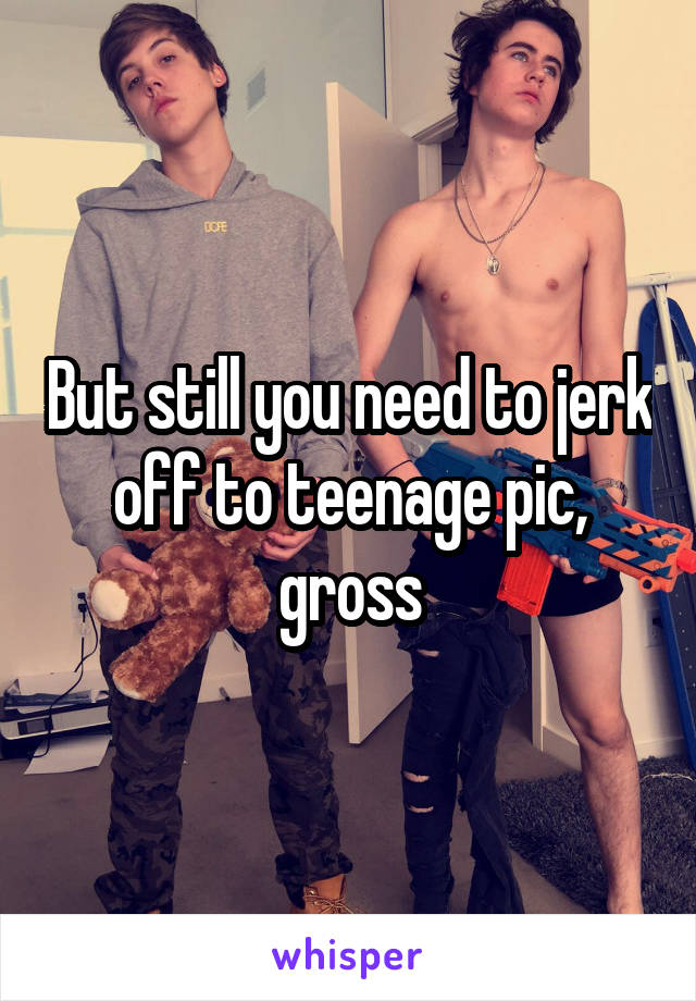 But still you need to jerk off to teenage pic, gross