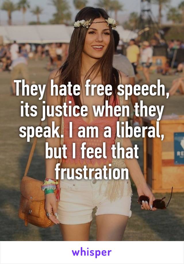 They hate free speech, its justice when they speak. I am a liberal, but I feel that frustration