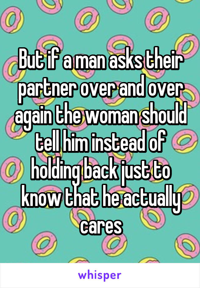 But if a man asks their partner over and over again the woman should tell him instead of holding back just to know that he actually cares