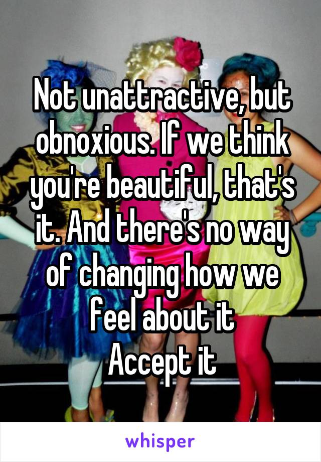 Not unattractive, but obnoxious. If we think you're beautiful, that's it. And there's no way of changing how we feel about it
Accept it