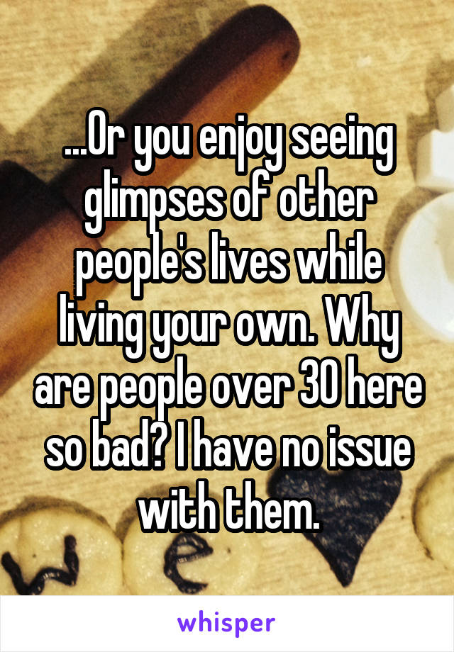 ...Or you enjoy seeing glimpses of other people's lives while living your own. Why are people over 30 here so bad? I have no issue with them.
