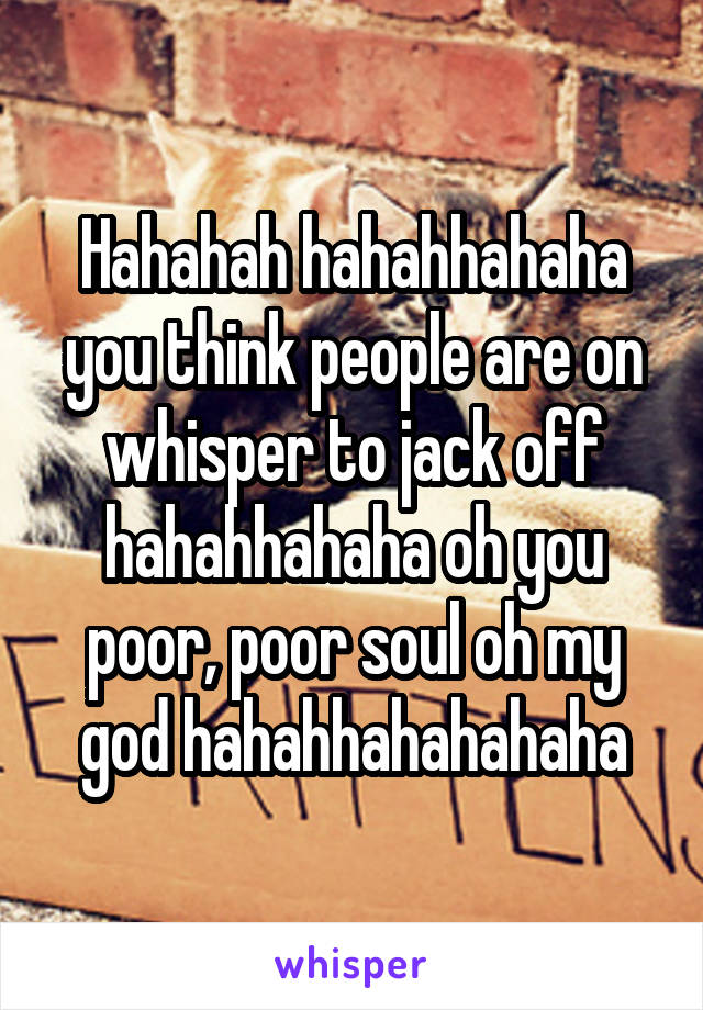 Hahahah hahahhahaha you think people are on whisper to jack off hahahhahaha oh you poor, poor soul oh my god hahahhahahahaha