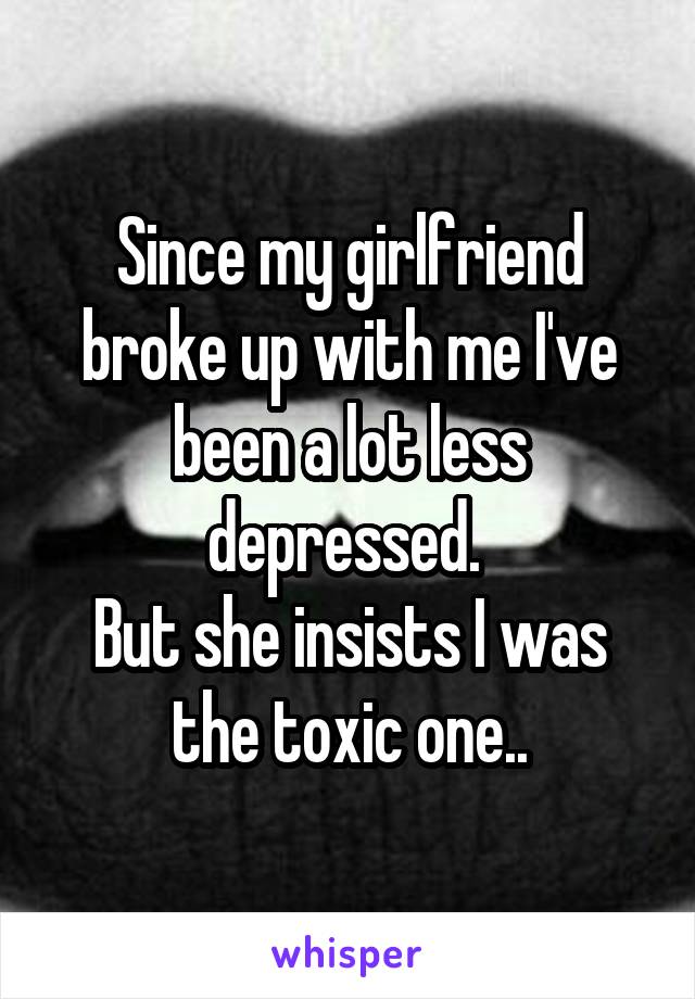 Since my girlfriend broke up with me I've been a lot less depressed. 
But she insists I was the toxic one..