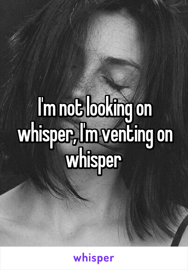 I'm not looking on whisper, I'm venting on whisper 