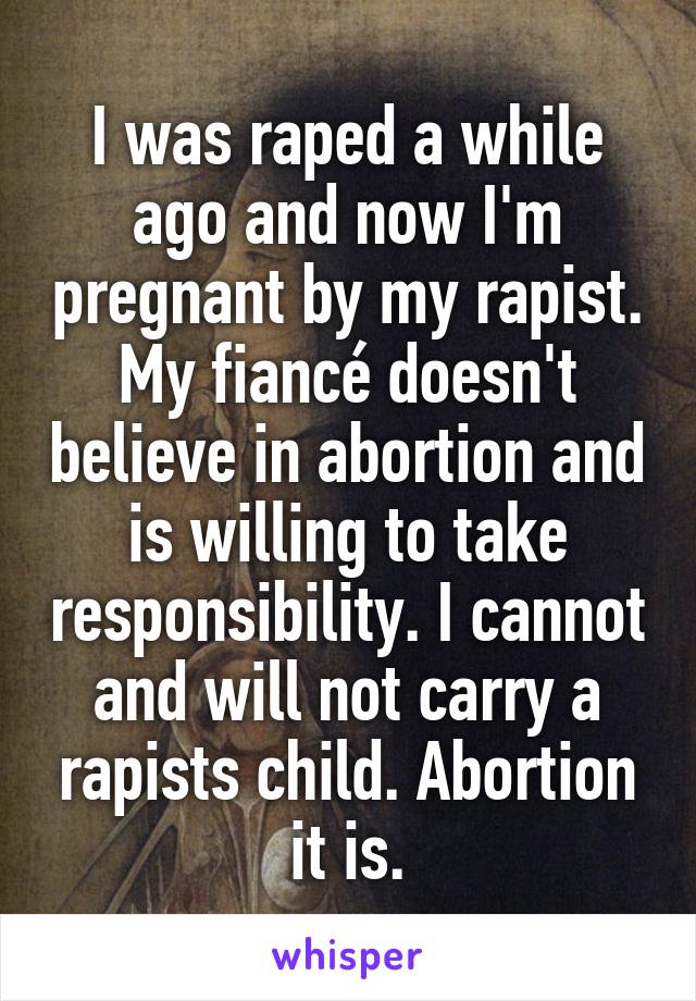 I was raped a while ago and now I'm pregnant by my rapist. My fiancé doesn't believe in abortion and is willing to take responsibility. I cannot and will not carry a rapists child. Abortion it is.