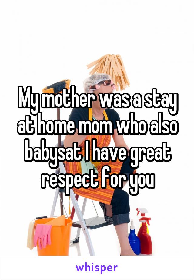 My mother was a stay at home mom who also babysat I have great respect for you