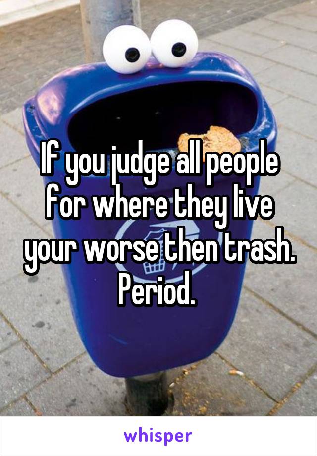 If you judge all people for where they live your worse then trash. Period. 