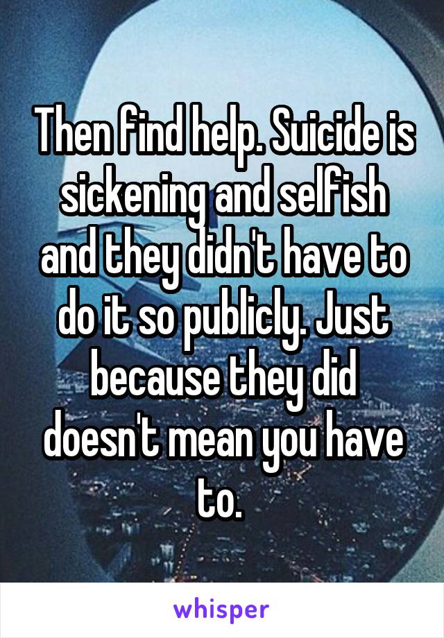 Then find help. Suicide is sickening and selfish and they didn't have to do it so publicly. Just because they did doesn't mean you have to. 
