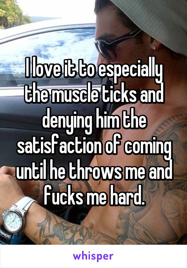 I love it to especially the muscle ticks and denying him the satisfaction of coming until he throws me and fucks me hard.